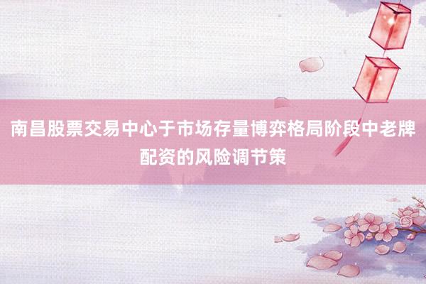 南昌股票交易中心于市场存量博弈格局阶段中老牌配资的风险调节策