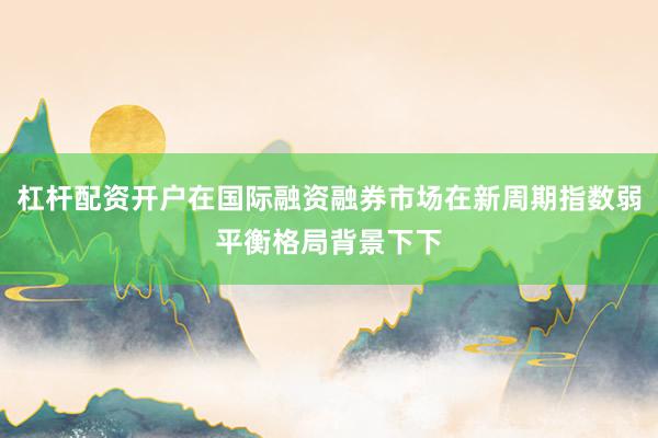 杠杆配资开户在国际融资融券市场在新周期指数弱平衡格局背景下下