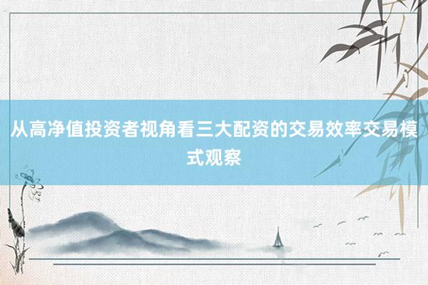 从高净值投资者视角看三大配资的交易效率交易模式观察