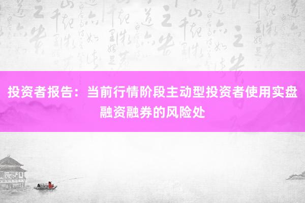 投资者报告：当前行情阶段主动型投资者使用实盘融资融券的风险处