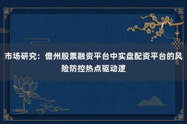 市场研究：儋州股票融资平台中实盘配资平台的风险防控热点驱动逻