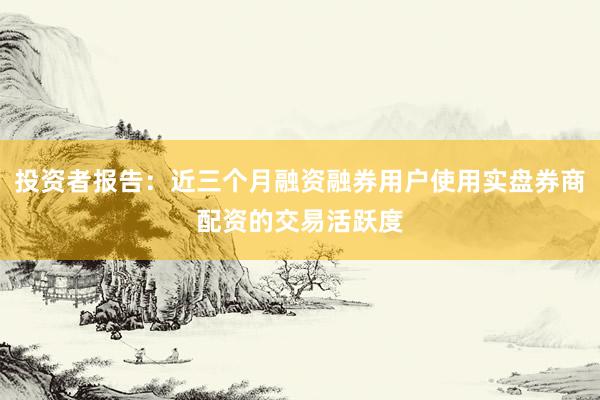 投资者报告：近三个月融资融券用户使用实盘券商配资的交易活跃度