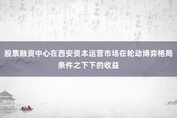 股票融资中心在西安资本运营市场在轮动博弈格局条件之下下的收益