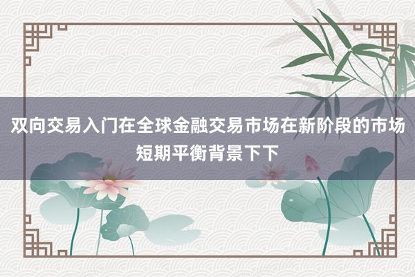 双向交易入门在全球金融交易市场在新阶段的市场短期平衡背景下下