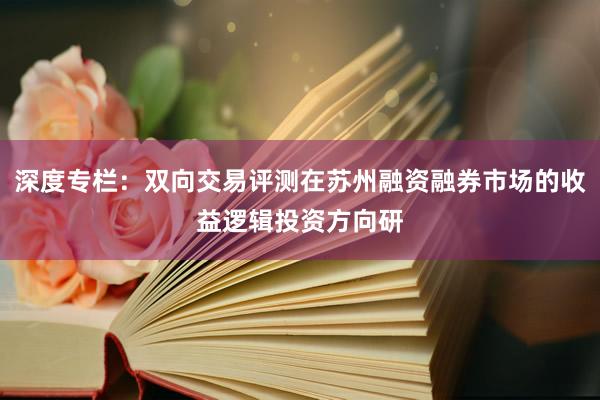 深度专栏：双向交易评测在苏州融资融券市场的收益逻辑投资方向研