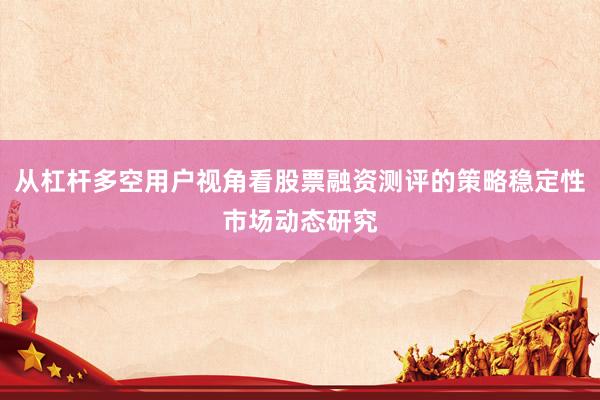 从杠杆多空用户视角看股票融资测评的策略稳定性市场动态研究