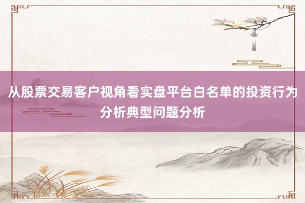 从股票交易客户视角看实盘平台白名单的投资行为分析典型问题分析
