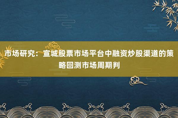 市场研究：宣城股票市场平台中融资炒股渠道的策略回测市场周期判