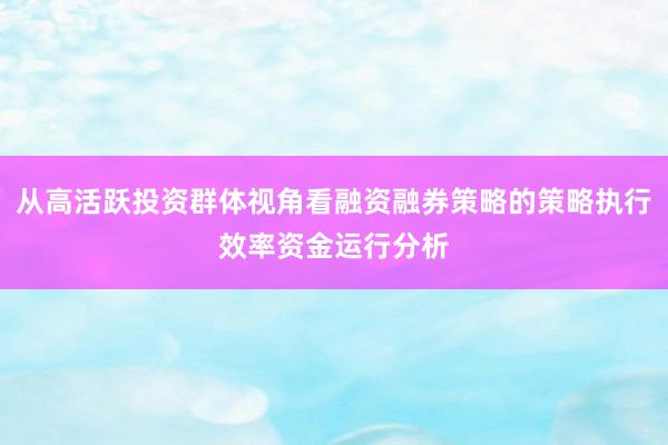 从高活跃投资群体视角看融资融券策略的策略执行效率资金运行分析