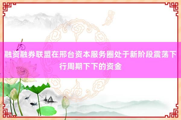 融资融券联盟在邢台资本服务圈处于新阶段震荡下行周期下下的资金