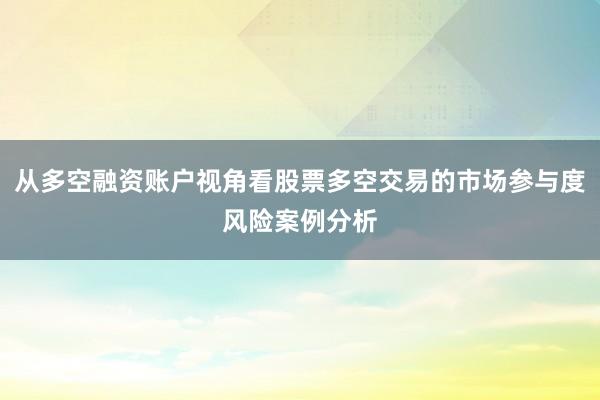 从多空融资账户视角看股票多空交易的市场参与度风险案例分析