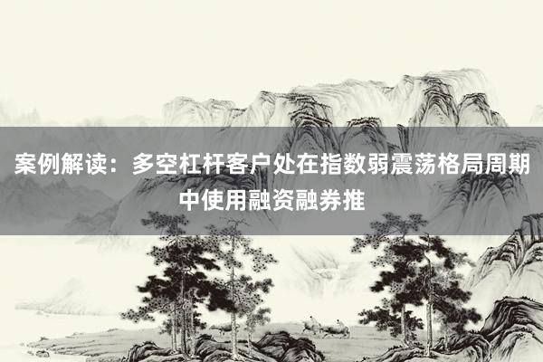 案例解读：多空杠杆客户处在指数弱震荡格局周期中使用融资融券推