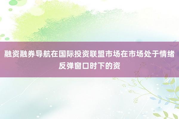 融资融券导航在国际投资联盟市场在市场处于情绪反弹窗口时下的资