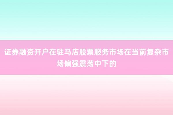 证券融资开户在驻马店股票服务市场在当前复杂市场偏强震荡中下的