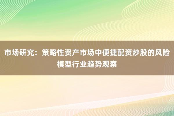 市场研究：策略性资产市场中便捷配资炒股的风险模型行业趋势观察