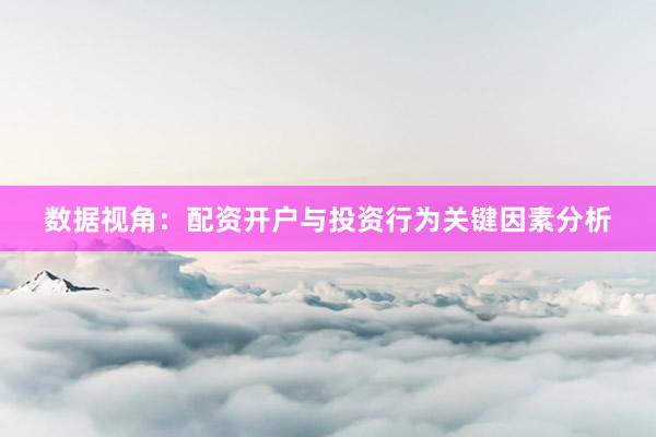 数据视角：配资开户与投资行为关键因素分析