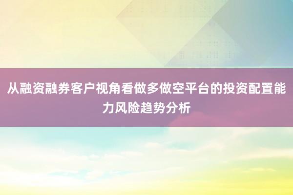从融资融券客户视角看做多做空平台的投资配置能力风险趋势分析