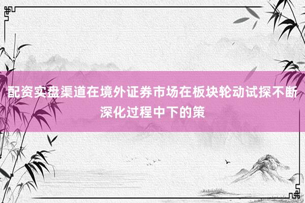 配资实盘渠道在境外证券市场在板块轮动试探不断深化过程中下的策
