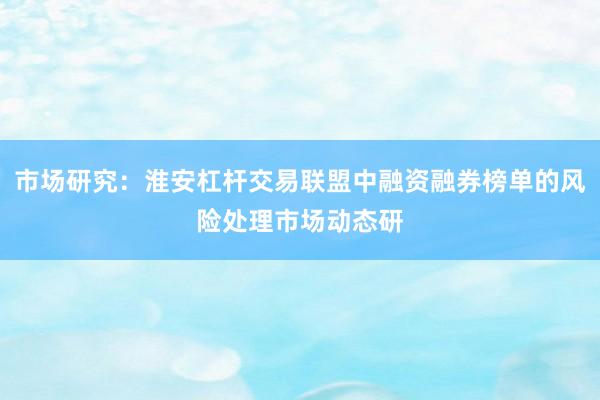 市场研究：淮安杠杆交易联盟中融资融券榜单的风险处理市场动态研