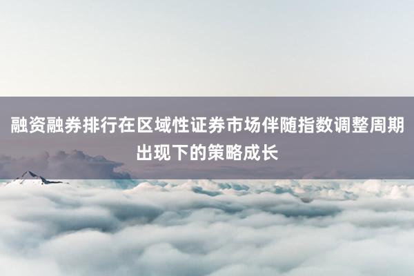 融资融券排行在区域性证券市场伴随指数调整周期出现下的策略成长
