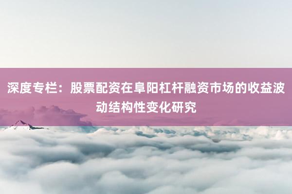 深度专栏：股票配资在阜阳杠杆融资市场的收益波动结构性变化研究