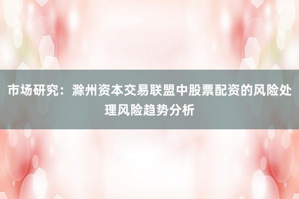 市场研究：滁州资本交易联盟中股票配资的风险处理风险趋势分析