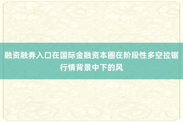 融资融券入口在国际金融资本圈在阶段性多空拉锯行情背景中下的风