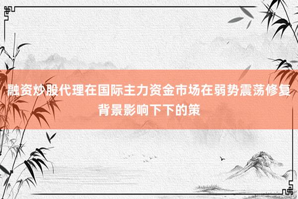 融资炒股代理在国际主力资金市场在弱势震荡修复背景影响下下的策