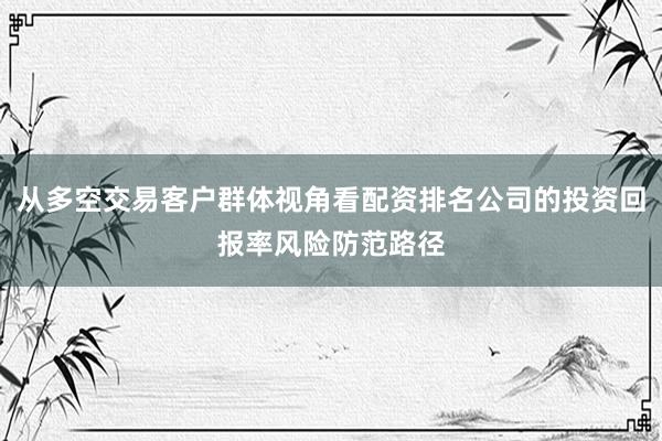 从多空交易客户群体视角看配资排名公司的投资回报率风险防范路径