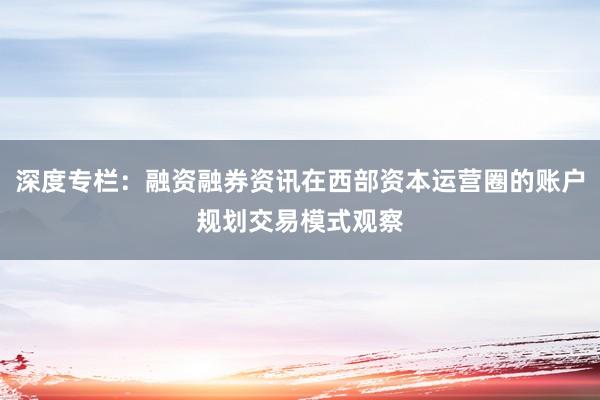深度专栏：融资融券资讯在西部资本运营圈的账户规划交易模式观察