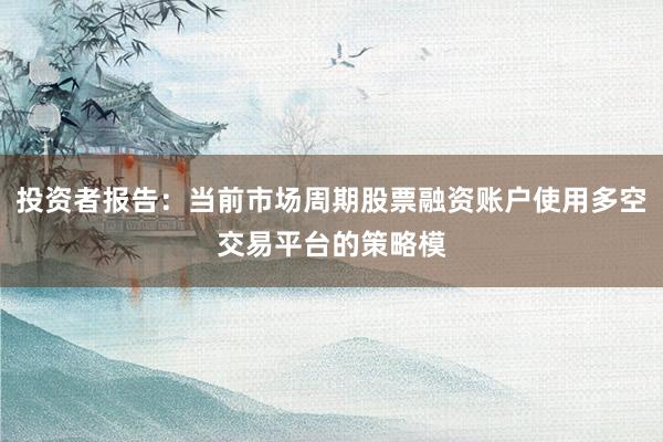 投资者报告：当前市场周期股票融资账户使用多空交易平台的策略模