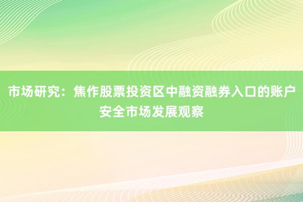 市场研究：焦作股票投资区中融资融券入口的账户安全市场发展观察