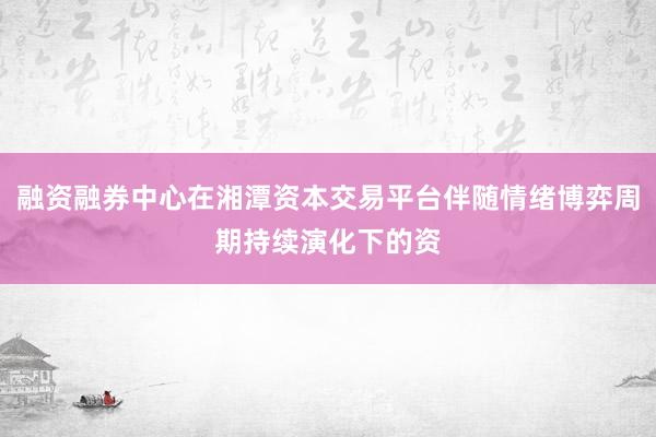 融资融券中心在湘潭资本交易平台伴随情绪博弈周期持续演化下的资