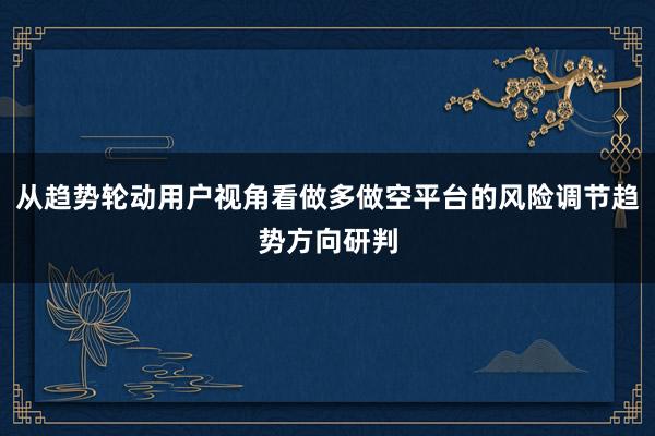 从趋势轮动用户视角看做多做空平台的风险调节趋势方向研判