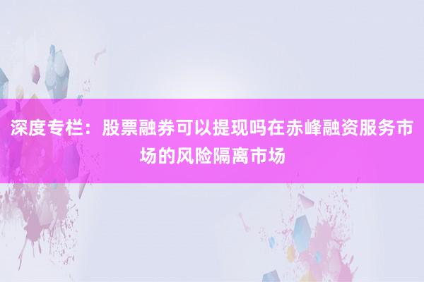 深度专栏：股票融券可以提现吗在赤峰融资服务市场的风险隔离市场