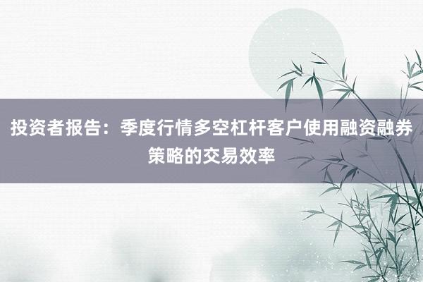 投资者报告：季度行情多空杠杆客户使用融资融券策略的交易效率