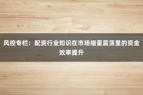 风控专栏：配资行业知识在市场缩量震荡里的资金效率提升