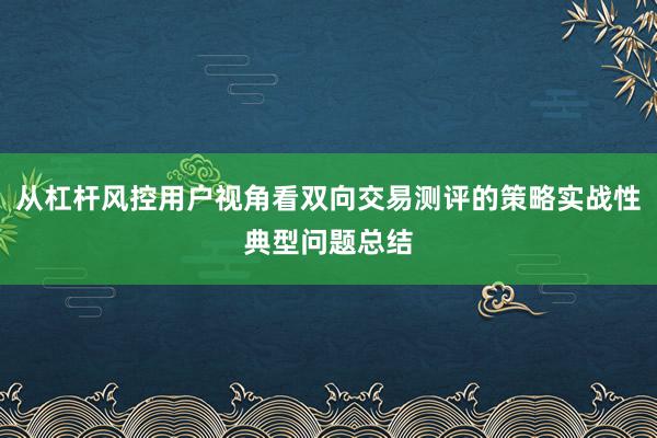 从杠杆风控用户视角看双向交易测评的策略实战性典型问题总结