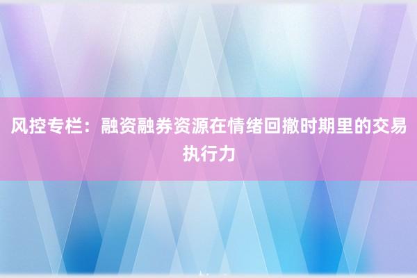 风控专栏：融资融券资源在情绪回撤时期里的交易执行力