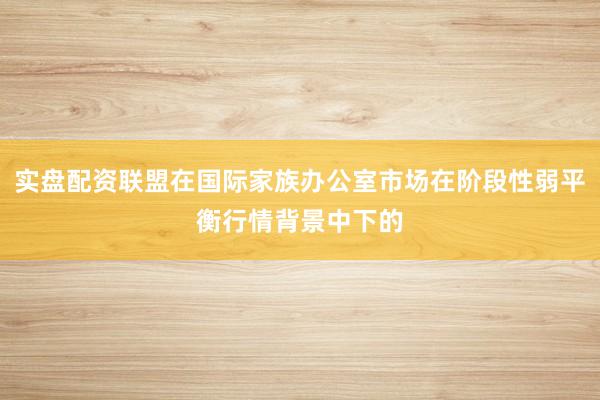实盘配资联盟在国际家族办公室市场在阶段性弱平衡行情背景中下的