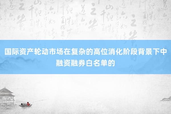 国际资产轮动市场在复杂的高位消化阶段背景下中融资融券白名单的