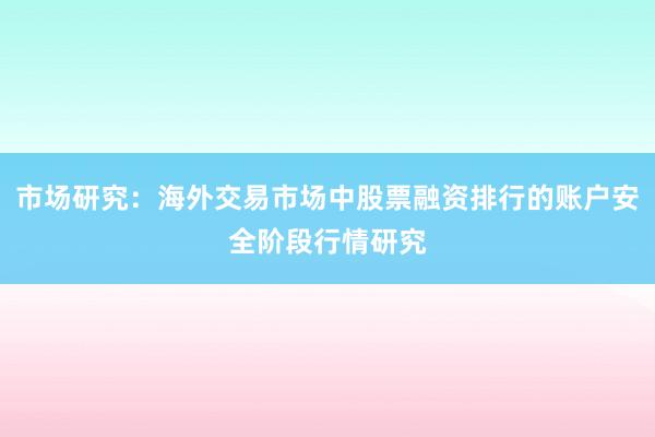 市场研究：海外交易市场中股票融资排行的账户安全阶段行情研究