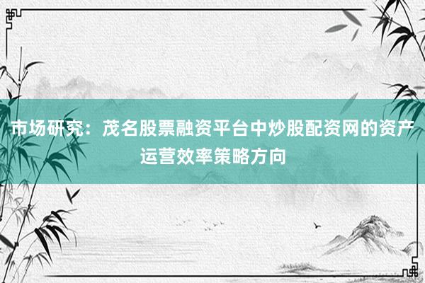 市场研究：茂名股票融资平台中炒股配资网的资产运营效率策略方向