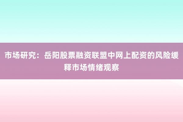 市场研究：岳阳股票融资联盟中网上配资的风险缓释市场情绪观察