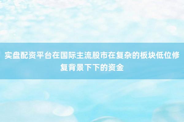 实盘配资平台在国际主流股市在复杂的板块低位修复背景下下的资金