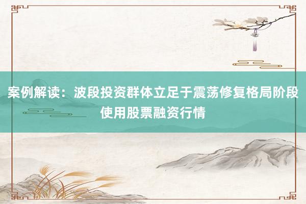案例解读：波段投资群体立足于震荡修复格局阶段使用股票融资行情