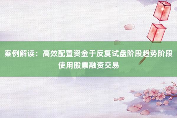 案例解读：高效配置资金于反复试盘阶段趋势阶段使用股票融资交易