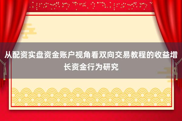 从配资实盘资金账户视角看双向交易教程的收益增长资金行为研究