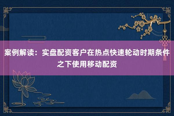 案例解读：实盘配资客户在热点快速轮动时期条件之下使用移动配资