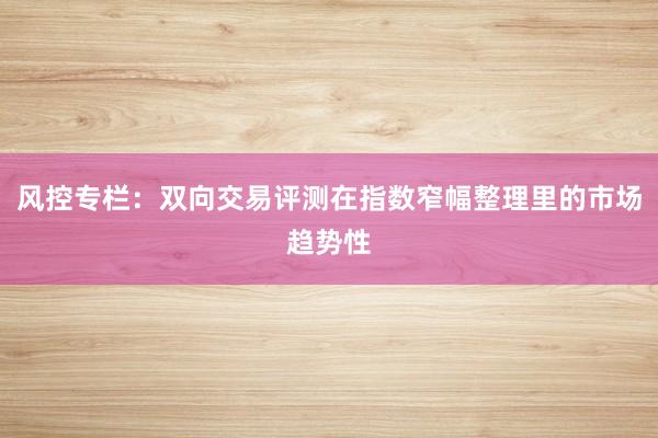 风控专栏：双向交易评测在指数窄幅整理里的市场趋势性